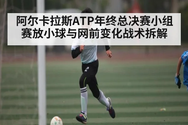 阿尔卡拉斯ATP年终总决赛小组赛放小球与网前变化战术拆解
