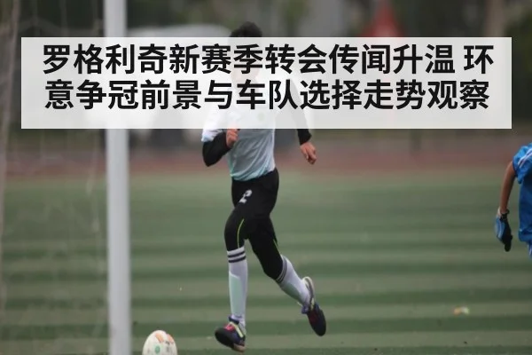 罗格利奇新赛季转会传闻升温 环意争冠前景与车队选择走势观察
